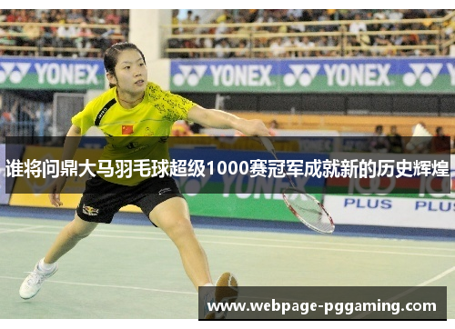 谁将问鼎大马羽毛球超级1000赛冠军成就新的历史辉煌