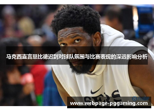 马克西直言恩比德迟到对球队氛围与比赛表现的深远影响分析