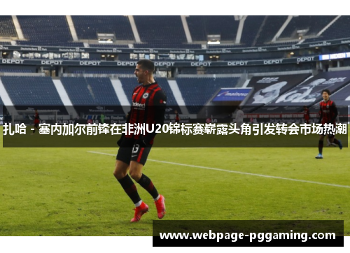 扎哈 - 塞内加尔前锋在非洲U20锦标赛崭露头角引发转会市场热潮