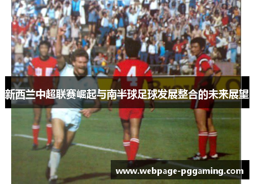 新西兰中超联赛崛起与南半球足球发展整合的未来展望